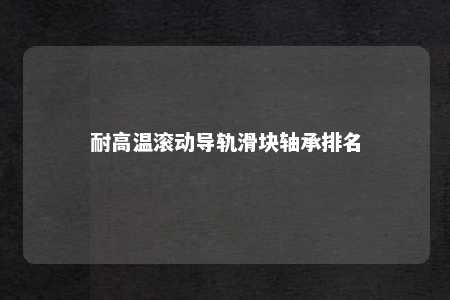 耐高温滚动导轨滑块轴承排名 
