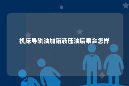 机床导轨油加错液压油后果会怎样 
